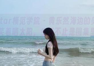 MFStar模范学院 – 黄乐然海边的美图哲学：笑着晒太阳，生活不止是图集里的风景！.txt